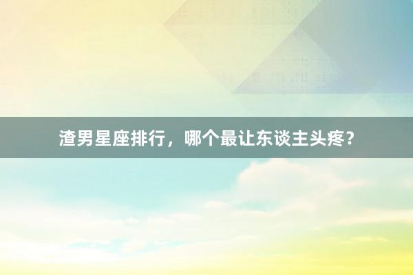 渣男星座排行，哪个最让东谈主头疼？